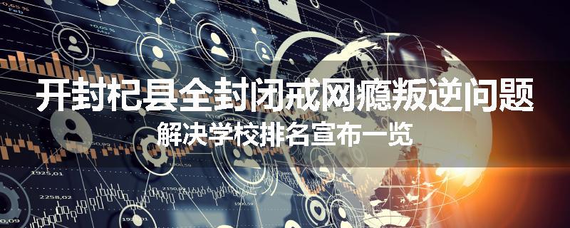 开封杞县全封闭戒网瘾叛逆问题解决学校排名宣布一览