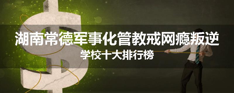 湖南常德军事化管教戒网瘾叛逆学校十大排行榜