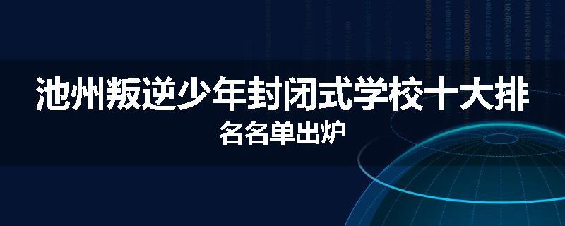 池州叛逆少年封闭式学校十大排名名单出炉
