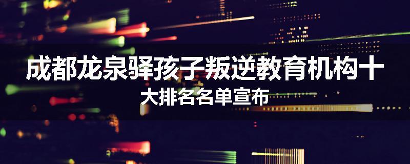 成都龙泉驿孩子叛逆教育机构十大排名名单宣布