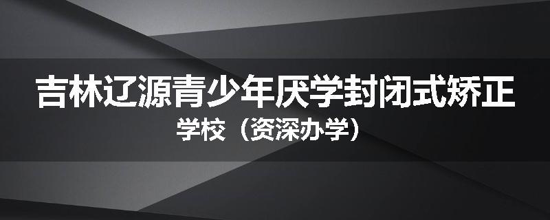 吉林辽源青少年厌学封闭式矫正学校（资深办学）