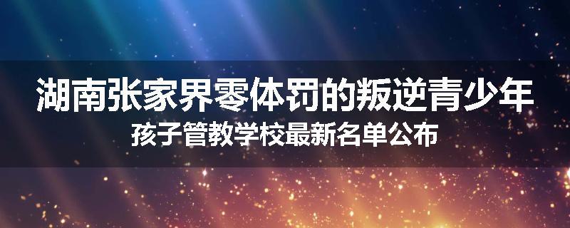 湖南张家界零体罚的叛逆青少年孩子管教学校最新名单公布