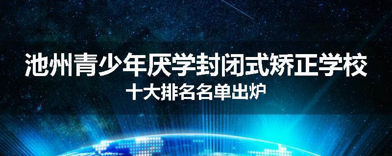 池州青少年厌学封闭式矫正学校十大排名名单出炉