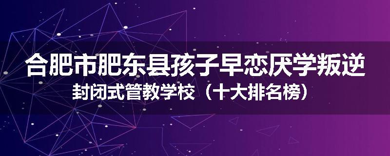 合肥市肥东县孩子早恋厌学叛逆封闭式管教学校（十大排名榜）