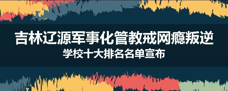 吉林辽源军事化管教戒网瘾叛逆学校十大排名名单宣布