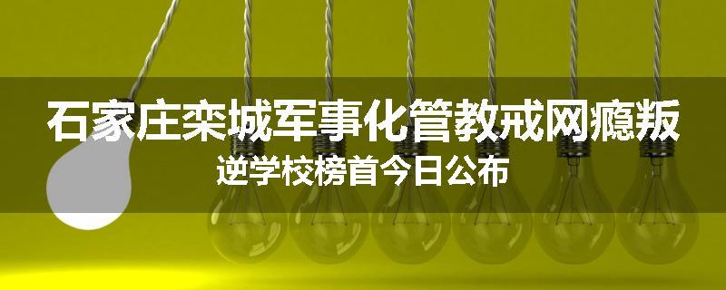 石家庄栾城军事化管教戒网瘾叛逆学校榜首今日公布