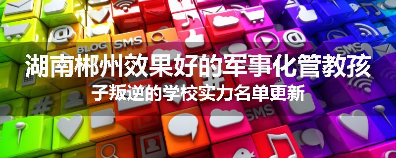 湖南郴州效果好的军事化管教孩子叛逆的学校实力名单更新