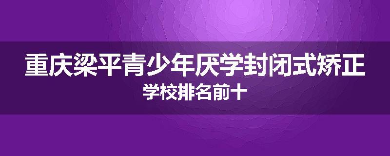 重庆梁平青少年厌学封闭式矫正学校排名前十