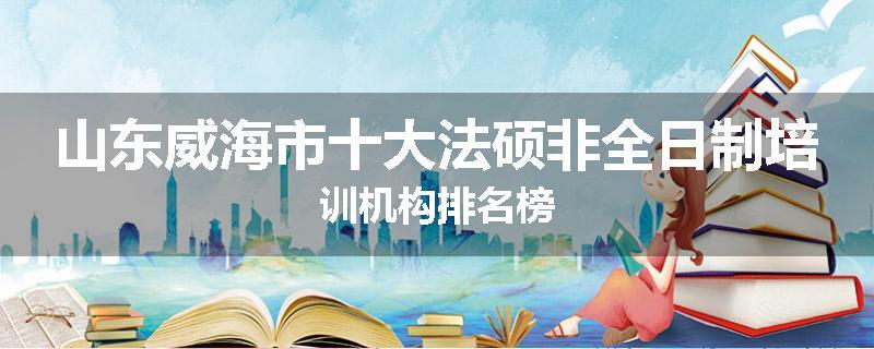 山东威海市十大法硕非全日制培训机构排名榜