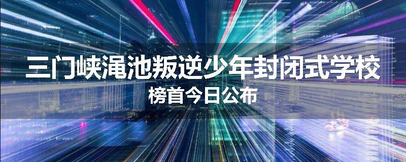 三门峡渑池叛逆少年封闭式学校榜首今日公布