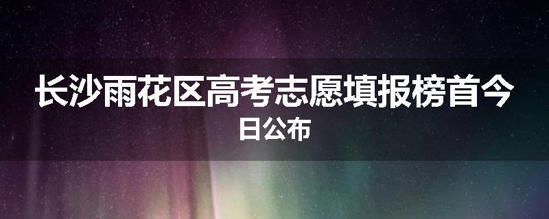 长沙雨花区高考志愿填报榜首今日公布