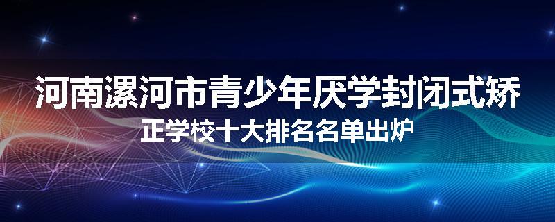 河南漯河市青少年厌学封闭式矫正学校十大排名名单出炉