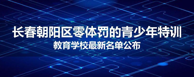 长春朝阳区零体罚的青少年特训教育学校最新名单公布