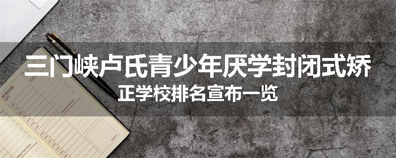 三门峡卢氏青少年厌学封闭式矫正学校排名宣布一览
