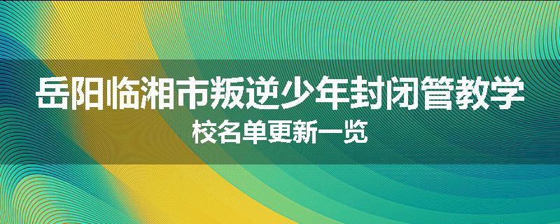 岳阳临湘市叛逆少年封闭管教学校名单更新一览