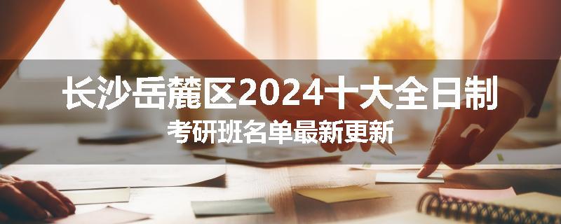 长沙岳麓区2024十大全日制考研班名单最新更新