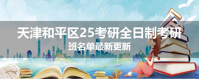 天津和平区25考研全日制考研班名单最新更新