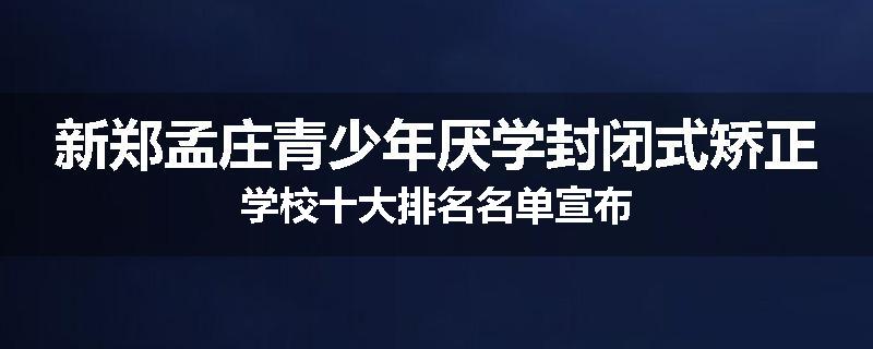 新郑孟庄青少年厌学封闭式矫正学校十大排名名单宣布