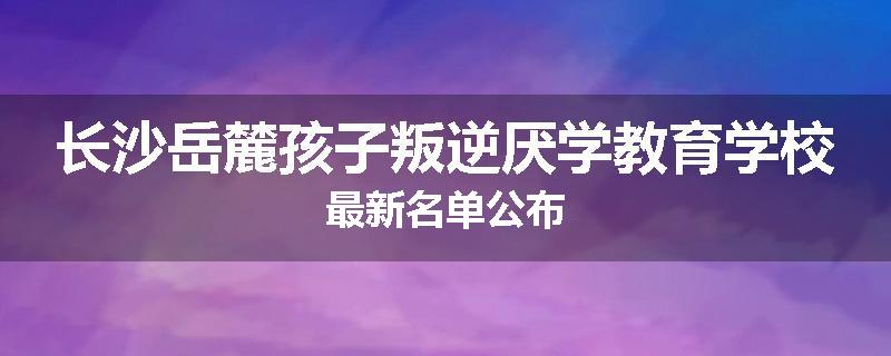 长沙岳麓孩子叛逆厌学教育学校最新名单公布