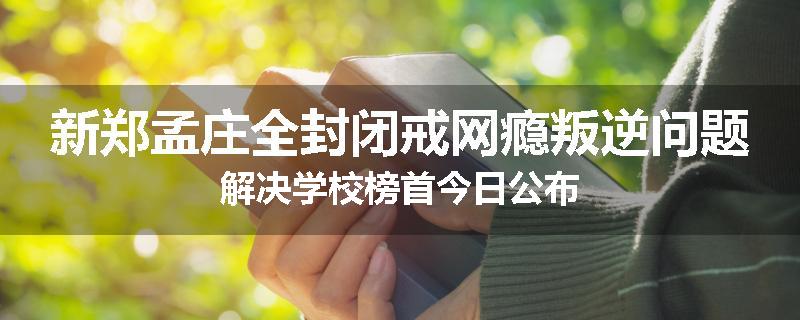 新郑孟庄全封闭戒网瘾叛逆问题解决学校榜首今日公布