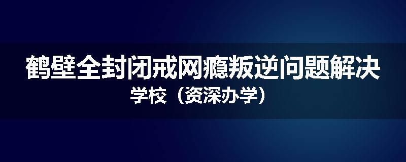 鹤壁全封闭戒网瘾叛逆问题解决学校（资深办学）
