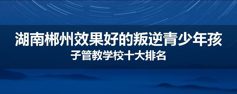 湖南郴州效果好的叛逆青少年孩子管教学校十大排名