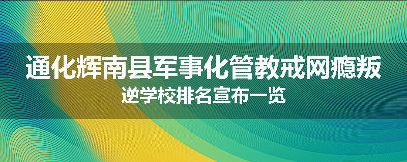通化辉南县军事化管教戒网瘾叛逆学校排名宣布一览
