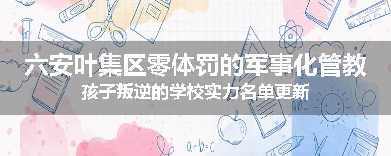 六安叶集区零体罚的军事化管教孩子叛逆的学校实力名单更新