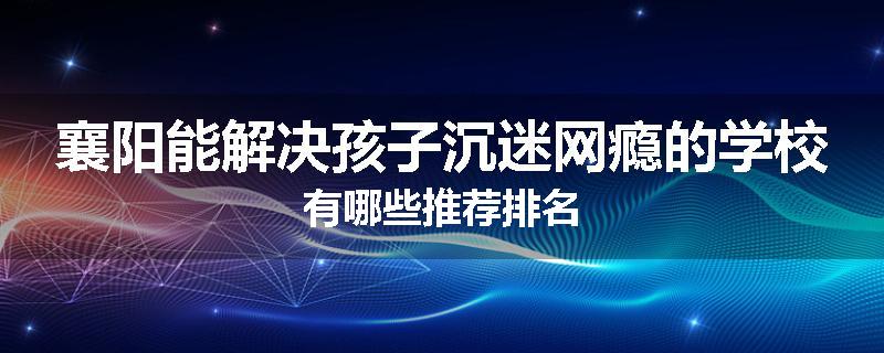 襄阳能解决孩子沉迷网瘾的学校有哪些推荐排名