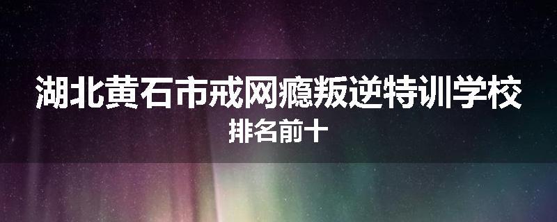 湖北黄石市戒网瘾叛逆特训学校排名前十
