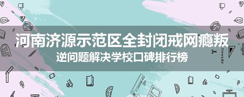 河南济源示范区全封闭戒网瘾叛逆问题解决学校口碑排行榜