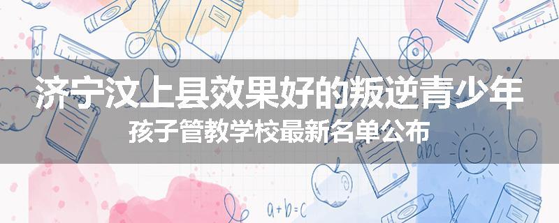 济宁汶上县效果好的叛逆青少年孩子管教学校最新名单公布