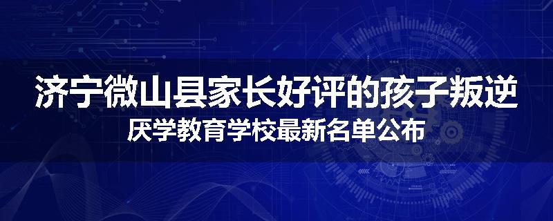 济宁微山县家长好评的孩子叛逆厌学教育学校最新名单公布