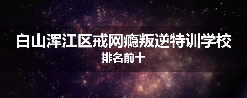 白山浑江区戒网瘾叛逆特训学校排名前十
