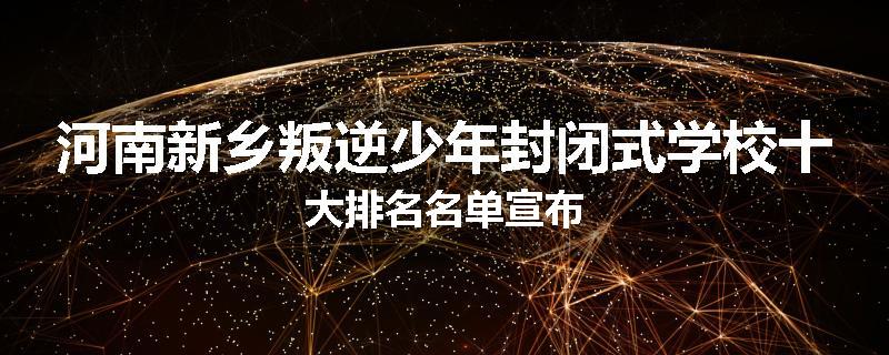 河南新乡叛逆少年封闭式学校十大排名名单宣布