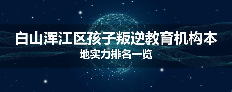 白山浑江区孩子叛逆教育机构本地实力排名一览