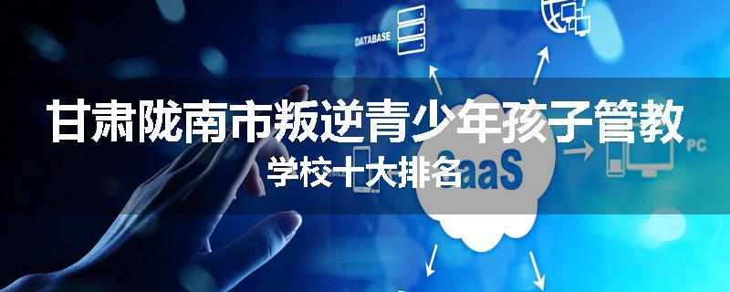 甘肃陇南市叛逆青少年孩子管教学校十大排名