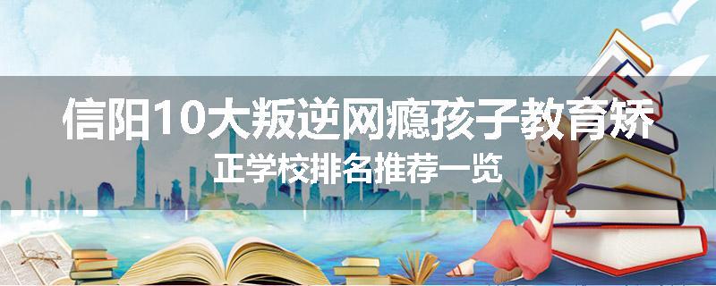 信阳10大叛逆网瘾孩子教育矫正学校排名推荐一览