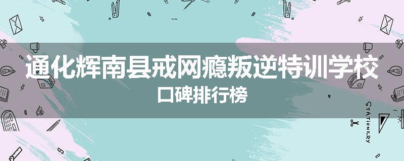 通化辉南县戒网瘾叛逆特训学校口碑排行榜