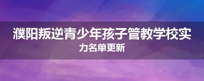 濮阳叛逆青少年孩子管教学校实力名单更新