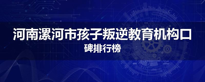 河南漯河市孩子叛逆教育机构口碑排行榜