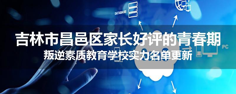 吉林市昌邑区家长好评的青春期叛逆素质教育学校实力名单更新
