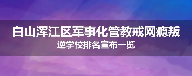 白山浑江区军事化管教戒网瘾叛逆学校排名宣布一览