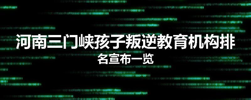 河南三门峡孩子叛逆教育机构排名宣布一览