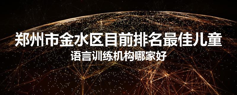 郑州市金水区目前排名最佳儿童语言训练机构哪家好
