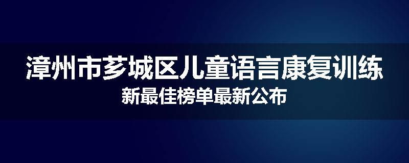 漳州市芗城区儿童语言康复训练新最佳榜单最新公布
