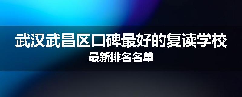 武汉武昌区口碑最好的复读学校最新排名名单