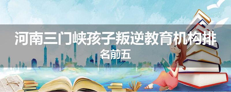河南三门峡孩子叛逆教育机构排名前五