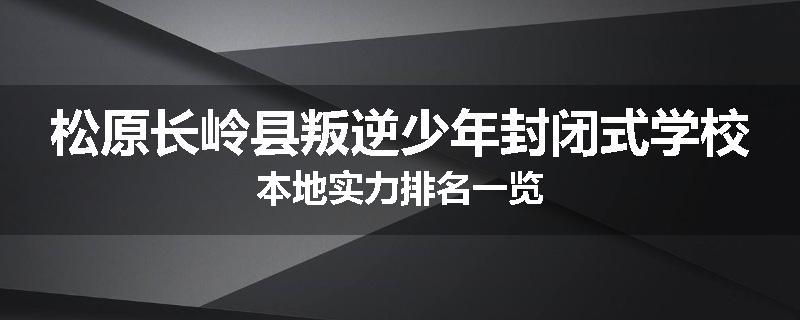松原长岭县叛逆少年封闭式学校本地实力排名一览