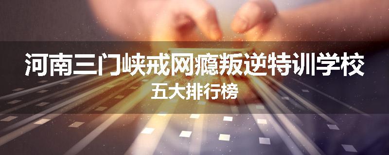 河南三门峡戒网瘾叛逆特训学校五大排行榜